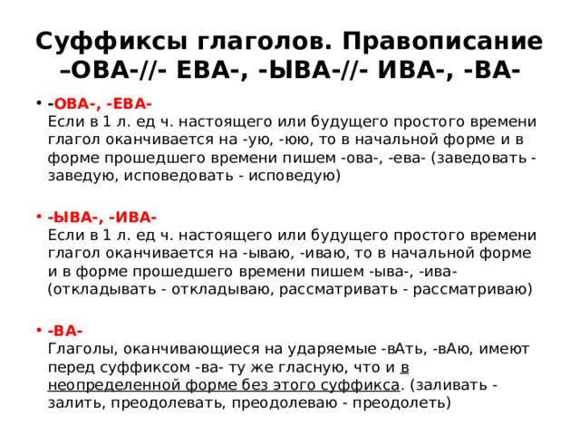 Суффиксы глаголов. Правописание –ОВА-//- ЕВА-, -ЫВА-//- ИВА-, -ВА- - ОВА-, -ЕВА-    Если в 1 л. ед ч. настоящего или будущего простого времени глагол оканчивается на -ую, -юю, то в начальной форме и в форме прошедшего времени пишем -ова-, -ева- (заведовать - заведую, исповедовать - исповедую) -ЫВА-, -ИВА-    Если в 1 л. ед ч. настоящего или будущего простого времени глагол оканчивается на -ываю, -иваю, то в начальной форме и в форме прошедшего времени пишем -ыва-, -ива- (откладывать - откладываю, рассматривать - рассматриваю) -ВА-    Глаголы, оканчивающиеся на ударяемые -вАть, -вАю, имеют перед суффиксом -ва- ту же гласную, что и в неопределенной форме без этого суффикса . (заливать - залить, преодолевать, преодолеваю - преодолеть) 