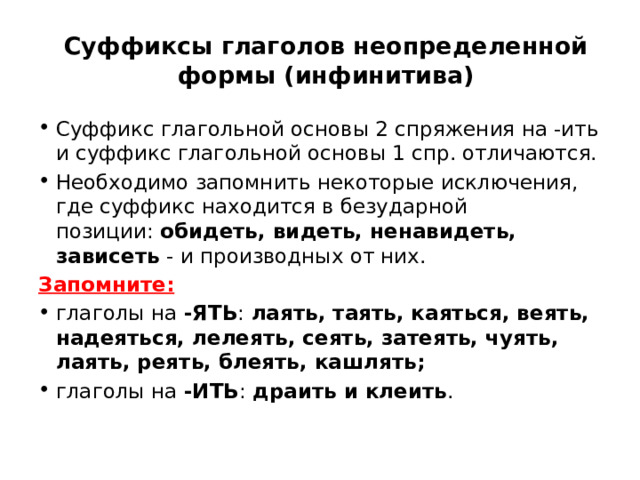 Суффиксы глаголов неопределенной формы (инфинитива) Суффикс глагольной основы 2 спряжения на -ить и суффикс глагольной основы 1 спр. отличаются. Необходимо запомнить некоторые исключения, где суффикс находится в безударной позиции:  обидеть, видеть, ненавидеть, зависеть  - и производных от них.  Запомните: глаголы на  -ЯТЬ : лаять, таять, каяться, веять, надеяться, лелеять, сеять, затеять, чуять, лаять, реять, блеять, кашлять; глаголы на  -ИТЬ : драить и клеить . 