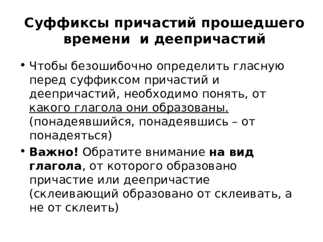 Суффиксы причастий прошедшего времени  и деепричастий Чтобы безошибочно определить гласную перед суффиксом причастий и деепричастий, необходимо понять, от какого глагола они образованы. (понадеявшийся, понадеявшись – от понадеяться)  Важно!  Обратите внимание на вид глагола , от которого образовано причастие или деепричастие (склеивающий образовано от склеивать, а не от склеить)  