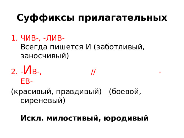   Суффиксы прилагательных  ЧИВ-, -ЛИВ-    Всегда пишется И (заботливый, заносчивый) - И В-, // -ЕВ-  (красивый, правдивый)  (боевой, сиреневый)    Искл. милостивый, юродивый  