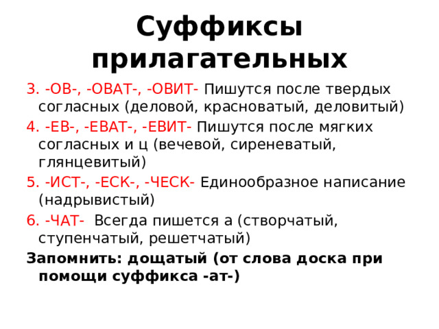 Суффиксы прилагательных 3. -ОВ-, -ОВАТ-, -ОВИТ-  Пишутся после твердых согласных (деловой, красноватый, деловитый)  4. -ЕВ-, -ЕВАТ-, -ЕВИТ-  Пишутся после мягких согласных и ц (вечевой, сиреневатый, глянцевитый) 5. -ИСТ-, -ЕСК-, -ЧЕСК-  Единообразное написание (надрывистый)  6. -ЧАТ-  Всегда пишется а (створчатый, ступенчатый, решетчатый)  Запомнить: дощатый (от слова доска при помощи суффикса -ат-)  