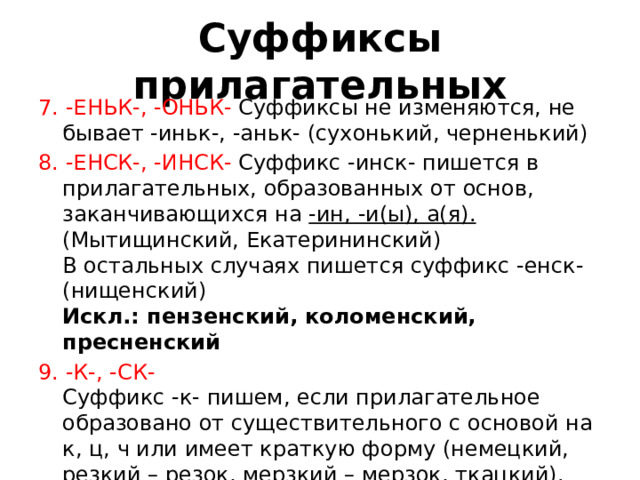 Суффиксы прилагательных 7. -ЕНЬК-, -ОНЬК-  Суффиксы не изменяются, не бывает -иньк-, -аньк- (сухонький, черненький)  8. -ЕНСК-, -ИНСК-  Суффикс -инск- пишется в прилагательных, образованных от основ, заканчивающихся на -ин, -и(ы), а(я). (Мытищинский, Екатерининский)   В остальных случаях пишется суффикс -енск- (нищенский)   Искл.: пензенский, коломенский, пресненский  9. -К-, -СК-   Суффикс -к- пишем, если прилагательное образовано от существительного с основой на к, ц, ч или имеет краткую форму (немецкий, резкий – резок, мерзкий – мерзок, ткацкий).   В остальных случаях пишем суффикс -ск- (французский, богатырский)    