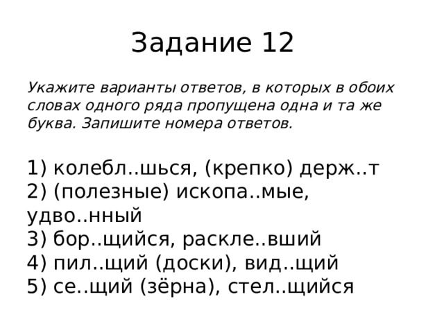 Задание 12 Укажите варианты ответов, в которых в обоих словах одного ряда пропущена одна и та же буква. Запишите номера ответов.  1) колебл..шься, (крепко) держ..т  2) (полезные) ископа..мые, удво..нный  3) бор..щийся, раскле..вший  4) пил..щий (доски), вид..щий  5) се..щий (зёрна), стел..щийся 