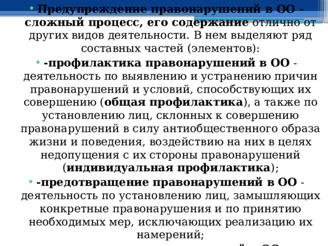 Предупреждение правонарушений в ОО - сложный процесс, его содержание отлично от других видов деятельности. В нем выделяют ряд составных частей (элементов): -профилактика правонарушений в ОО - деятельность по выявлению и устранению причин правонарушений и условий, способствующих их совершению ( общая профилактика ), а также по установлению лиц, склонных к совершению правонарушений в силу антиобщественного образа жизни и поведения, воздействию на них в целях недопущения с их стороны правонарушений ( индивидуальная профилактика ); -предотвращение правонарушений в ОО - деятельность по установлению лиц, замышляющих конкретные правонарушения и по принятию необходимых мер, исключающих реализацию их намерений; -пресечение правонарушений в ОО - деятельность по выявлению готовящих совершение правонарушений и покушающихся на них, и по принятию необходимых мер в целях прекращения их противоправных действий. 