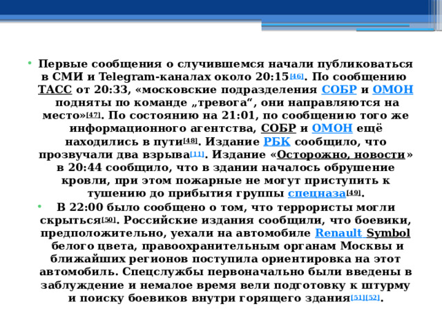 Первые сообщения о случившемся начали публиковаться в СМИ и Telegram-каналах около 20:15 [46] . По сообщению  ТАСС  от 20:33, «московские подразделения  СОБР  и  ОМОН  подняты по команде „тревога“, они направляются на место» [47] . По состоянию на 21:01, по сообщению того же информационного агентства,  СОБР  и  ОМОН  ещё находились в пути [48] . Издание  РБК  сообщило, что прозвучали два взрыва [11] . Издание « Осторожно, новости » в 20:44 сообщило, что в здании началось обрушение кровли, при этом пожарные не могут приступить к тушению до прибытия группы  спецназа [49] . В 22:00 было сообщено о том, что террористы могли скрыться [50] . Российские издания сообщили, что боевики, предположительно, уехали на автомобиле  Renault  Symbol  белого цвета, правоохранительным органам Москвы и ближайших регионов поступила ориентировка на этот автомобиль. Спецслужбы первоначально были введены в заблуждение и немалое время вели подготовку к штурму и поиску боевиков внутри горящего здания [51][52] . 