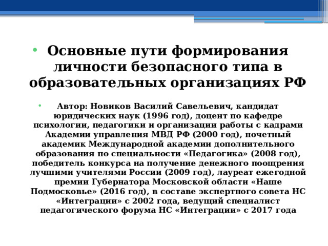Основные пути формирования личности безопасного типа в образовательных организациях РФ  Автор: Новиков Василий Савельевич, кандидат юридических наук (1996 год), доцент по кафедре психологии, педагогики и организации работы с кадрами Академии управления МВД РФ (2000 год), почетный академик Международной академии дополнительного образования по специальности «Педагогика» (2008 год), победитель конкурса на получение денежного поощрения лучшими учителями России (2009 год), лауреат ежегодной премии Губернатора Московской области «Наше Подмосковье» (2016 год), в составе экспертного совета НС «Интеграции» с 2002 года, ведущий специалист педагогического форума НС «Интеграции» с 2017 года 