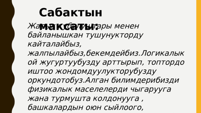 Сабактын максаты:  Жарык кубулуштары менен байланышкан тушунукторду кайталайбыз, жалпылайбыз,бекемдейбиз.Логикалык ой жугуртуубузду арттырып, топтордо иштоо жондомдуулукторубузду оркундотобуз.Алган билимдерибизди физикалык маселелерди чыгарууга жана турмушта колдонууга , башкалардын оюн сыйлоого, ойлорубузду эркин айтууга уйронобуз. 