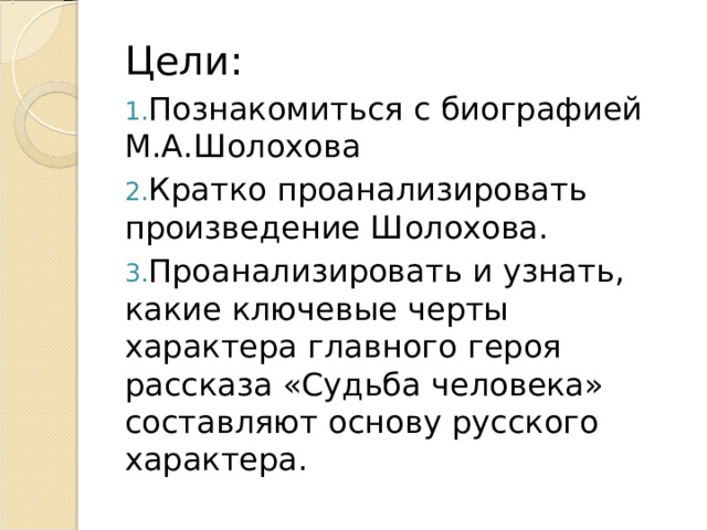 Цели: Познакомиться с биографией М.А.Шолохова Кратко проанализировать произведение Шолохова. Проанализировать и узнать, какие ключевые черты характера главного героя рассказа «Судьба человека» составляют основу русского характера. 