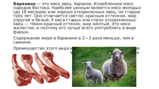 Баранина  — это мясо овец, баранов. Излюбленное мясо народов Востока. Наиболее ценным является мясо молодых (до 18 месяцев) или хорошо откормленных овец, не старше трёх лет. Оно отличается светло- красным оттенком, жир упругий и белый. У мяса старых или плохо откормленных овец — тёмно-красный оттенок, жир жёлтый. Это мясо жилистое, и поэтому его лучше всего употреблять в виде фарша. Содержание жира в баранине в 2—3 раза меньше, чем в свинине. Преимущество этого вида мяса в том, что в бараньем жире холестерина в 2,5 раза меньше, чем в говяжьем, и в 4 раза меньше, чем в свином. 