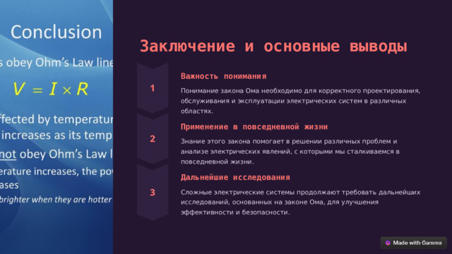 Заключение и основные выводы Важность понимания Понимание закона Ома необходимо для корректного проектирования, обслуживания и эксплуатации электрических систем в различных областях. Применение в повседневной жизни Знание этого закона помогает в решении различных проблем и анализе электрических явлений, с которыми мы сталкиваемся в повседневной жизни. Дальнейшие исследования Сложные электрические системы продолжают требовать дальнейших исследований, основанных на законе Ома, для улучшения эффективности и безопасности.  