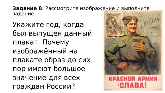 Задание 8 . Рассмотрите изображение и выполните задание.   Укажите год, когда был выпущен данный плакат. Почему изображённый на плакате образ до сих пор имеют большое значение для всех граждан России? 
