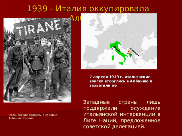 Италия Албания 1939 - Италия оккупировала Албанию 7 апреля 1939 г. итальянские войска вторглись в Албанию и захватили ее Западные страны лишь поддержали осуждение итальянской интервенции в Лиге Наций, предложенное советской делегацией. Итальянские солдаты в столице Албании -Тиране 