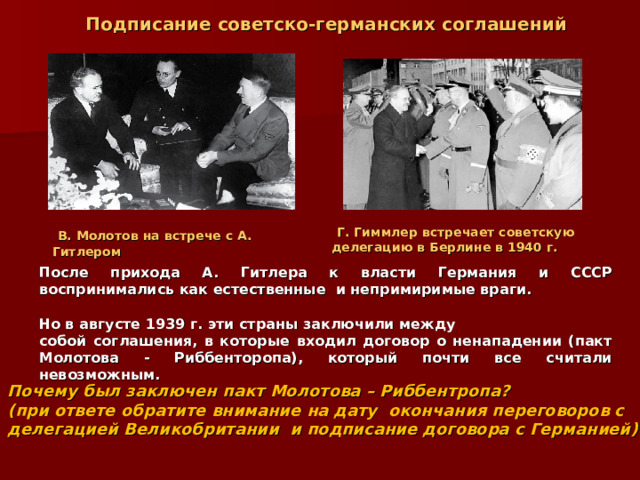  Подписание советско-германских соглашений  Г. Гиммлер встречает советскую делегацию в Берлине в 1940 г.  В. Молотов на встрече с А. Гитлером После прихода А. Гитлера к власти Германия и СССР воспринимались как естественные и непримиримые враги.  Но в августе 1939 г. эти страны заключили между собой соглашения, в которые входил договор о ненападении (пакт Молотова - Риббенторопа), который почти все считали невозможным.  Почему был заключен пакт Молотова – Риббентропа? (при ответе обратите внимание на дату окончания переговоров с делегацией Великобритании и подписание договора с Германией) 