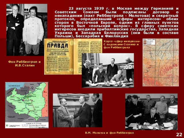  23 августа 1939 г. в Москве между Германией и Советским Союзом были подписаны договор о ненападении (пакт Риббентропа - Молотова) и секретный протокол, определявший «сферы интересов» обеих сторон в Восточной Европе, одним из главных пунктов которого был «польский вопрос». В сферу советских интересов входили прибалтийские государства, Западная Украина и Западная Белоруссия (они были в составе Польши), Бессарабия и Финляндия  Карта «сфер интересов» С подписями Сталина и фон Риббентропа Фон Риббентроп и И.В.Сталин  В.М. Молотов и фон Риббентроп  22 