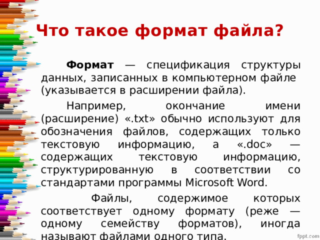 Что такое формат файла? Формат — спецификация структуры данных, записанных в компьютерном файле (указывается в расширении файла). Например, окончание имени (расширение) «.txt» обычно используют для обозначения файлов, содержащих только текстовую информацию, а «.doc» — содержащих текстовую информацию, структурированную в соответствии со стандартами программы Microsoft Word.  Файлы, содержимое которых соответствует одному формату (реже — одному семейству форматов), иногда называют файлами одного типа. 