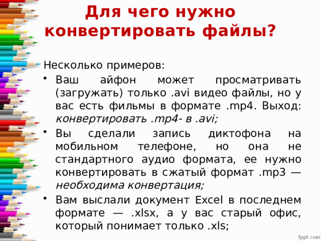 Для чего нужно конвертировать файлы?   Несколько примеров: Ваш айфон может просматривать (загружать) только .avi видео файлы, но у вас есть фильмы в формате .mp4. Выход: конвертировать .mp4- в .avi; Вы сделали запись диктофона на мобильном телефоне, но она не стандартного аудио формата, ее нужно конвертировать в сжатый формат .mp3 — необходима конвертация; Вам выслали документ Excel в последнем формате — .xlsx, а у вас старый офис, который понимает только .xls; 