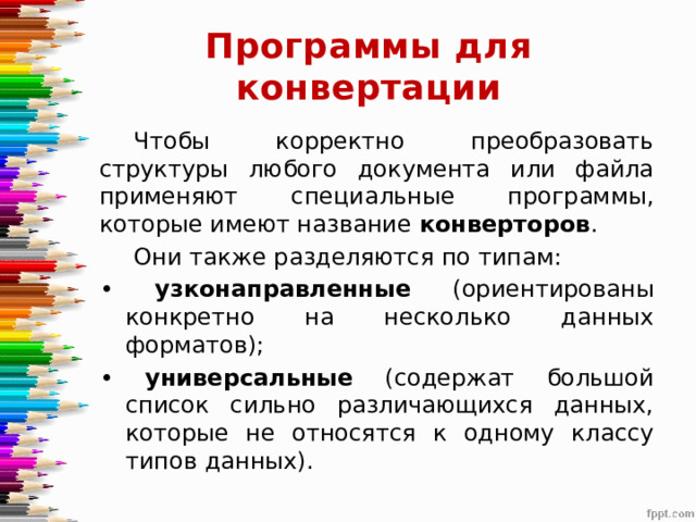 Программы для конвертации Чтобы корректно преобразовать структуры любого документа или файла применяют специальные программы, которые имеют название конверторов . Они также разделяются по типам: • узконаправленные (ориентированы конкретно на несколько данных форматов); • универсальные (содержат большой список сильно различающихся данных, которые не относятся к одному классу типов данных). 