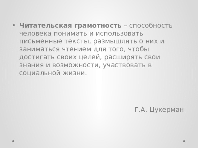 Читательская грамотность – способность человека понимать и использовать письменные тексты, размышлять о них и заниматься чтением для того, чтобы достигать своих целей, расширять свои знания и возможности, участвовать в социальной жизни. Г.А. Цукерман 