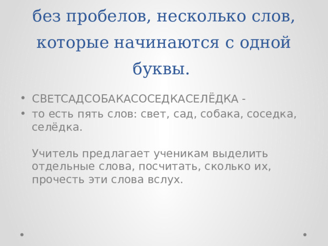 На доске записываются в ряд, без пробелов, несколько слов, которые начинаются с одной буквы. СВЕТСАДСОБАКАСОСЕДКАСЕЛЁДКА - то есть пять слов: свет, сад, собака, соседка, селёдка.   Учитель предлагает ученикам выделить отдельные слова, посчитать, сколько их, прочесть эти слова вслух. 