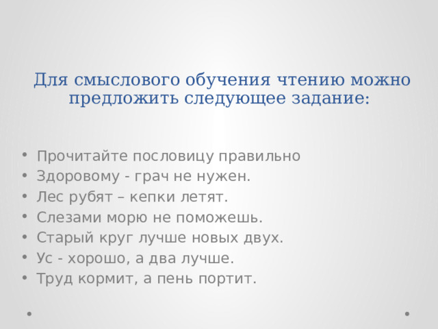 Для смыслового обучения чтению можно предложить следующее задание:   Прочитайте пословицу правильно Здоровому - грач не нужен. Лес рубят – кепки летят. Слезами морю не поможешь. Старый круг лучше новых двух. Ус - хорошо, а два лучше. Труд кормит, а пень портит. 