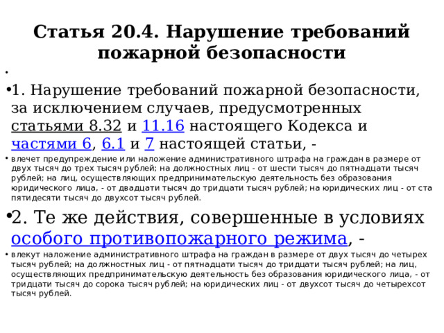 Статья 20.4. Нарушение требований пожарной безопасности   1. Нарушение требований пожарной безопасности, за исключением случаев, предусмотренных статьями 8.32 и 11.16 настоящего Кодекса и частями 6 , 6.1 и 7 настоящей статьи, - влечет предупреждение или наложение административного штрафа на граждан в размере от двух тысяч до трех тысяч рублей; на должностных лиц - от шести тысяч до пятнадцати тысяч рублей; на лиц, осуществляющих предпринимательскую деятельность без образования юридического лица, - от двадцати тысяч до тридцати тысяч рублей; на юридических лиц - от ста пятидесяти тысяч до двухсот тысяч рублей. 2. Те же действия, совершенные в условиях особого противопожарного режима , - влекут наложение административного штрафа на граждан в размере от двух тысяч до четырех тысяч рублей; на должностных лиц - от пятнадцати тысяч до тридцати тысяч рублей; на лиц, осуществляющих предпринимательскую деятельность без образования юридического лица, - от тридцати тысяч до сорока тысяч рублей; на юридических лиц - от двухсот тысяч до четырехсот тысяч рублей. 