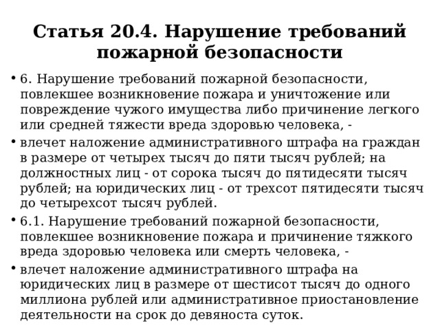 Статья 20.4. Нарушение требований пожарной безопасности 6. Нарушение требований пожарной безопасности, повлекшее возникновение пожара и уничтожение или повреждение чужого имущества либо причинение легкого или средней тяжести вреда здоровью человека, - влечет наложение административного штрафа на граждан в размере от четырех тысяч до пяти тысяч рублей; на должностных лиц - от сорока тысяч до пятидесяти тысяч рублей; на юридических лиц - от трехсот пятидесяти тысяч до четырехсот тысяч рублей. 6.1. Нарушение требований пожарной безопасности, повлекшее возникновение пожара и причинение тяжкого вреда здоровью человека или смерть человека, - влечет наложение административного штрафа на юридических лиц в размере от шестисот тысяч до одного миллиона рублей или административное приостановление деятельности на срок до девяноста суток. 