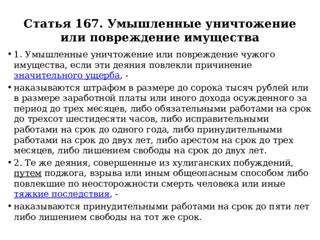 Статья 167. Умышленные уничтожение или повреждение имущества 1. Умышленные уничтожение или повреждение чужого имущества, если эти деяния повлекли причинение значительного ущерба , - наказываются штрафом в размере до сорока тысяч рублей или в размере заработной платы или иного дохода осужденного за период до трех месяцев, либо обязательными работами на срок до трехсот шестидесяти часов, либо исправительными работами на срок до одного года, либо принудительными работами на срок до двух лет, либо арестом на срок до трех месяцев, либо лишением свободы на срок до двух лет. 2. Те же деяния, совершенные из хулиганских побуждений, путем поджога, взрыва или иным общеопасным способом либо повлекшие по неосторожности смерть человека или иные тяжкие последствия , - наказываются принудительными работами на срок до пяти лет либо лишением свободы на тот же срок. 