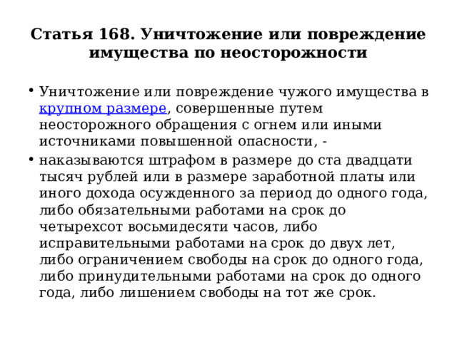 Статья 168. Уничтожение или повреждение имущества по неосторожности Уничтожение или повреждение чужого имущества в крупном размере , совершенные путем неосторожного обращения с огнем или иными источниками повышенной опасности, - наказываются штрафом в размере до ста двадцати тысяч рублей или в размере заработной платы или иного дохода осужденного за период до одного года, либо обязательными работами на срок до четырехсот восьмидесяти часов, либо исправительными работами на срок до двух лет, либо ограничением свободы на срок до одного года, либо принудительными работами на срок до одного года, либо лишением свободы на тот же срок. 