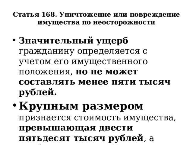 Статья 168. Уничтожение или повреждение имущества по неосторожности Значительный ущерб гражданину определяется с учетом его имущественного положения, но не может составлять менее пяти тысяч рублей. Крупным размером признается стоимость имущества, превышающая двести пятьдесят тысяч рублей , а особо крупным - один миллион рублей.  