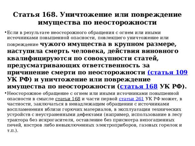 Статья 168. Уничтожение или повреждение имущества по неосторожности Если в результате неосторожного обращения с огнем или иными источниками повышенной опасности, повлекшего уничтожение или повреждение чужого имущества в крупном размере, наступила смерть человека, действия виновного квалифицируются по совокупности статей, предусматривающих ответственность за причинение смерти по неосторожности (статья 109 УК РФ) и уничтожение или повреждение имущества по неосторожности ( статья 168 УК РФ). Неосторожное обращение с огнем или иными источниками повышенной опасности в смысле статьи 168 и части первой статьи 261 УК РФ может, в частности, заключаться в ненадлежащем обращении с источниками воспламенения вблизи горючих материалов, в эксплуатации технических устройств с неустраненными дефектами (например, использование в лесу трактора без искрогасителя, оставление без присмотра непогашенных печей, костров либо невыключенных электроприборов, газовых горелок и т.п.). 