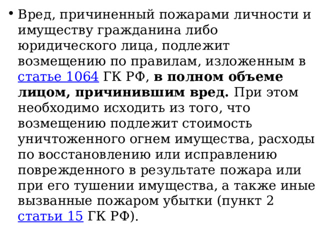 Вред, причиненный пожарами личности и имуществу гражданина либо юридического лица, подлежит возмещению по правилам, изложенным в статье 1064 ГК РФ, в полном объеме лицом, причинившим вред. При этом необходимо исходить из того, что возмещению подлежит стоимость уничтоженного огнем имущества, расходы по восстановлению или исправлению поврежденного в результате пожара или при его тушении имущества, а также иные вызванные пожаром убытки (пункт 2 статьи 15 ГК РФ). 