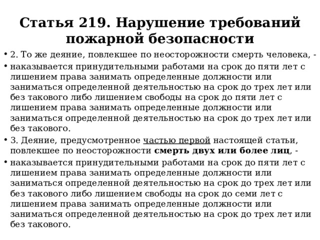 Статья 219. Нарушение требований пожарной безопасности 2. То же деяние, повлекшее по неосторожности смерть человека, - наказывается принудительными работами на срок до пяти лет с лишением права занимать определенные должности или заниматься определенной деятельностью на срок до трех лет или без такового либо лишением свободы на срок до пяти лет с лишением права занимать определенные должности или заниматься определенной деятельностью на срок до трех лет или без такового. 3. Деяние, предусмотренное частью первой настоящей статьи, повлекшее по неосторожности смерть двух или более лиц , - наказывается принудительными работами на срок до пяти лет с лишением права занимать определенные должности или заниматься определенной деятельностью на срок до трех лет или без такового либо лишением свободы на срок до семи лет с лишением права занимать определенные должности или заниматься определенной деятельностью на срок до трех лет или без такового. 