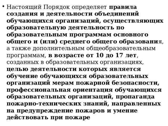 Настоящий Порядок определяет правила создания и деятельности объединений обучающихся организаций, осуществляющих образовательную деятельность по образовательным программам основного общего и (или) среднего общего образовани я, а также дополнительным общеобразовательным программам, в возрасте от 10 до 17 лет , созданных в образовательных организациях, целью деятельности которых является обучение обучающихся образовательных организаций мерам пожарной безопасности, профессиональная ориентация обучающихся образовательных организаций, пропаганда пожарно-технических знаний, направленных на предупреждение пожаров и умение действовать при пожаре 