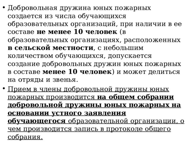 Добровольная дружина юных пожарных создается из числа обучающихся образовательных организаций, при наличии в ее составе не менее 10 человек (в образовательных организациях, расположенных в сельской местности , с небольшим количеством обучающихся, допускается создание добровольных дружин юных пожарных в составе менее 10 человек ) и может делиться на отряды и звенья. Прием в члены добровольной дружины юных пожарных производится на общем собрании добровольной дружины юных пожарных на основании устного заявления обучающегося образовательной организации, о чем производится запись в протоколе общего собрания. 