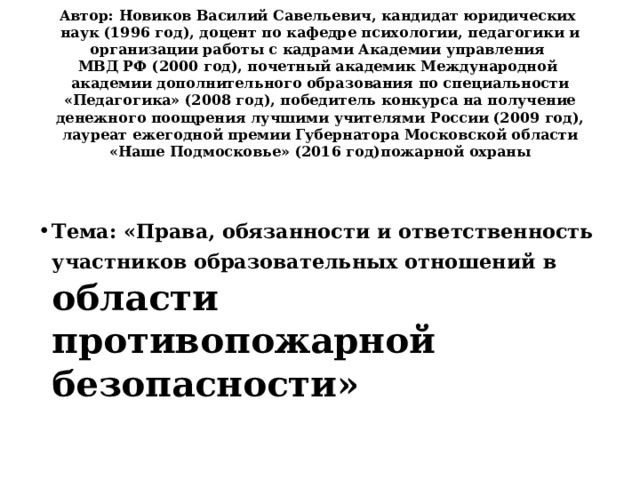 Автор: Новиков Василий Савельевич, кандидат юридических  наук (1996 год), доцент по кафедре психологии, педагогики и организации работы с кадрами Академии управления  МВД РФ (2000 год), почетный академик Международной  академии дополнительного образования по специальности «Педагогика» (2008 год), победитель конкурса на получение денежного поощрения лучшими учителями России (2009 год), лауреат ежегодной премии Губернатора Московской области «Наше Подмосковье» (2016 год)пожарной охраны    Тема: «Права, обязанности и ответственность участников образовательных отношений в  области противопожарной безопасности» 