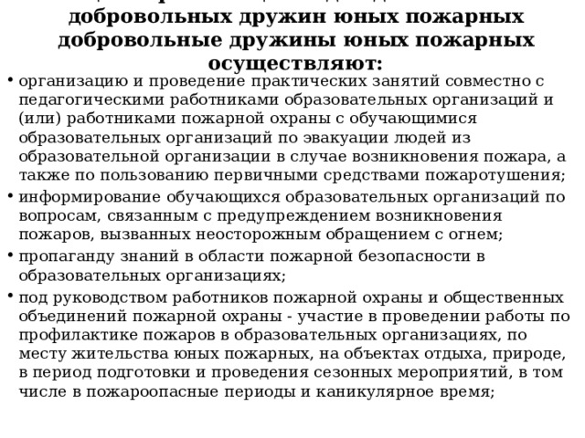 В целях реализации задач деятельности добровольных дружин юных пожарных добровольные дружины юных пожарных осуществляют:   организацию и проведение практических занятий совместно с педагогическими работниками образовательных организаций и (или) работниками пожарной охраны с обучающимися образовательных организаций по эвакуации людей из образовательной организации в случае возникновения пожара, а также по пользованию первичными средствами пожаротушения; информирование обучающихся образовательных организаций по вопросам, связанным с предупреждением возникновения пожаров, вызванных неосторожным обращением с огнем; пропаганду знаний в области пожарной безопасности в образовательных организациях; под руководством работников пожарной охраны и общественных объединений пожарной охраны - участие в проведении работы по профилактике пожаров в образовательных организациях, по месту жительства юных пожарных, на объектах отдыха, природе, в период подготовки и проведения сезонных мероприятий, в том числе в пожароопасные периоды и каникулярное время; 