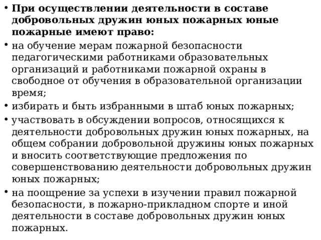 При осуществлении деятельности в составе добровольных дружин юных пожарных юные пожарные имеют право: на обучение мерам пожарной безопасности педагогическими работниками образовательных организаций и работниками пожарной охраны в свободное от обучения в образовательной организации время; избирать и быть избранными в штаб юных пожарных; участвовать в обсуждении вопросов, относящихся к деятельности добровольных дружин юных пожарных, на общем собрании добровольной дружины юных пожарных и вносить соответствующие предложения по совершенствованию деятельности добровольных дружин юных пожарных; на поощрение за успехи в изучении правил пожарной безопасности, в пожарно-прикладном спорте и иной деятельности в составе добровольных дружин юных пожарных. 