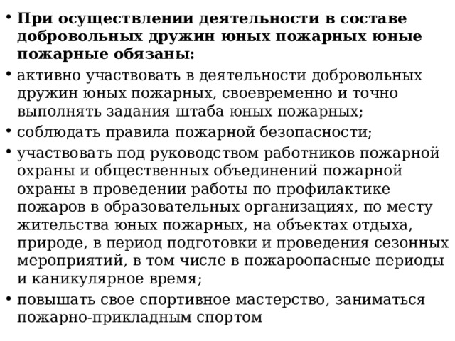 При осуществлении деятельности в составе добровольных дружин юных пожарных юные пожарные обязаны: активно участвовать в деятельности добровольных дружин юных пожарных, своевременно и точно выполнять задания штаба юных пожарных; соблюдать правила пожарной безопасности; участвовать под руководством работников пожарной охраны и общественных объединений пожарной охраны в проведении работы по профилактике пожаров в образовательных организациях, по месту жительства юных пожарных, на объектах отдыха, природе, в период подготовки и проведения сезонных мероприятий, в том числе в пожароопасные периоды и каникулярное время; повышать свое спортивное мастерство, заниматься пожарно-прикладным спортом 