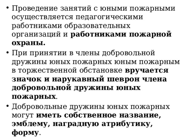 Проведение занятий с юными пожарными осуществляется педагогическими работниками образовательных организаций и работниками пожарной охраны. При принятии в члены добровольной дружины юных пожарных юным пожарным в торжественной обстановке вручается значок и нарукавный шеврон члена добровольной дружины юных пожарных . Добровольные дружины юных пожарных могут иметь собственное название, эмблему, наградную атрибутику, форму . 