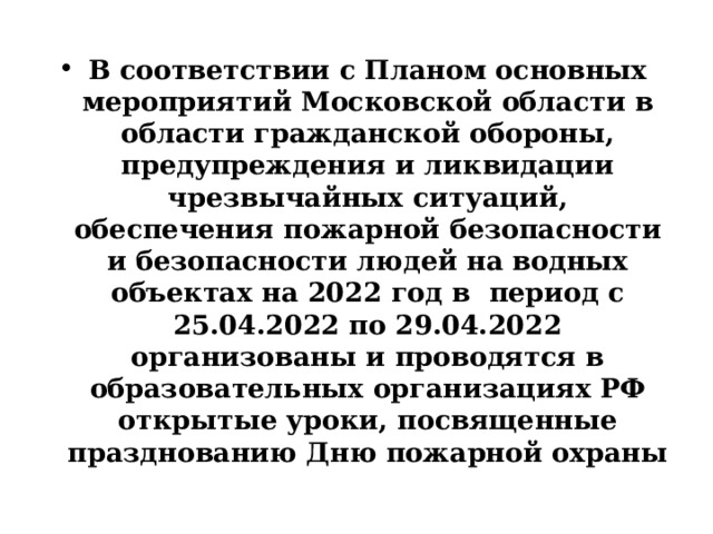 В соответствии с Планом основных мероприятий Московской области в области гражданской обороны, предупреждения и ликвидации чрезвычайных ситуаций, обеспечения пожарной безопасности и безопасности людей на водных объектах на 2022 год в период с 25.04.2022 по 29.04.2022 организованы и проводятся в образовательных организациях РФ открытые уроки, посвященные празднованию Дню пожарной охраны 