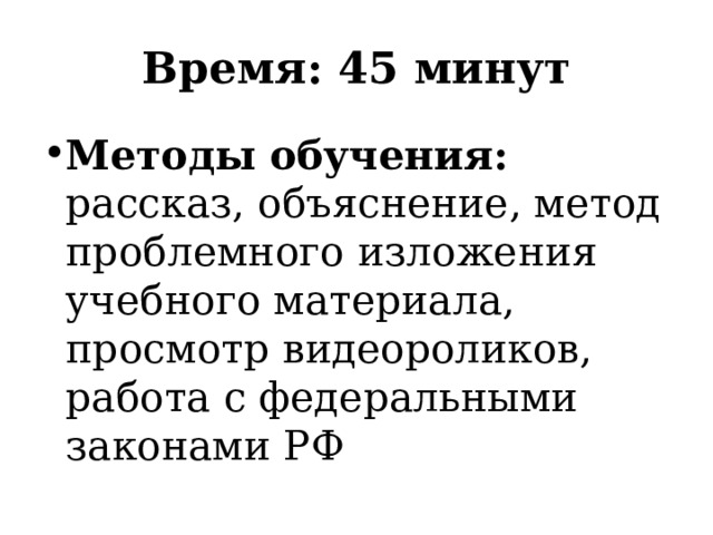 Время: 45 минут Методы обучения: рассказ, объяснение, метод проблемного изложения учебного материала, просмотр видеороликов, работа с федеральными законами РФ 