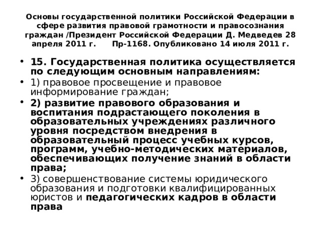 Основы государственной политики Российской Федерации в сфере развития правовой грамотности и правосознания граждан /Президент Российской Федерации Д. Медведев 28 апреля 2011 г. Пр-1168. Опубликовано 14 июля 2011 г. 15. Государственная политика осуществляется по следующим основным направлениям: 1) правовое просвещение и правовое информирование граждан; 2)  развитие правового образования  и воспитания подрастающего поколения в образовательных учреждениях различного уровня посредством внедрения в образовательный процесс учебных курсов, программ, учебно-методических материалов, обеспечивающих получение знаний в области права; 3) совершенствование системы юридического образования и подготовки квалифицированных юристов и педагогических кадров в области права 