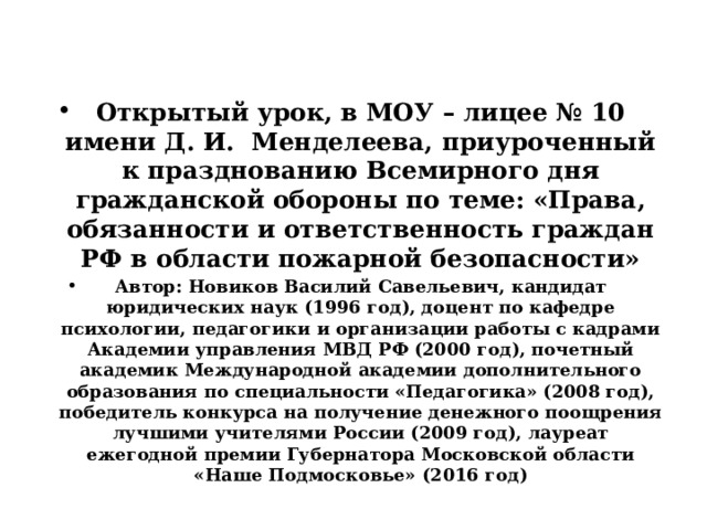 Открытый урок, в МОУ – лицее № 10 имени Д. И. Менделеева, приуроченный к празднованию Всемирного дня гражданской обороны по теме: «Права, обязанности и ответственность граждан РФ в области пожарной безопасности» Автор: Новиков Василий Савельевич, кандидат юридических наук (1996 год), доцент по кафедре психологии, педагогики и организации работы с кадрами Академии управления МВД РФ (2000 год), почетный академик Международной академии дополнительного образования по специальности «Педагогика» (2008 год), победитель конкурса на получение денежного поощрения лучшими учителями России (2009 год), лауреат ежегодной премии Губернатора Московской области «Наше Подмосковье» (2016 год) 