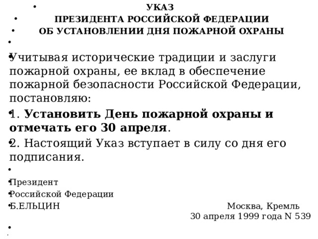 УКАЗ   ПРЕЗИДЕНТА РОССИЙСКОЙ ФЕДЕРАЦИИ   ОБ УСТАНОВЛЕНИИ ДНЯ ПОЖАРНОЙ ОХРАНЫ   Учитывая исторические традиции и заслуги пожарной охраны, ее вклад в обеспечение пожарной безопасности Российской Федерации, постановляю: 1. Установить День пожарной охраны и отмечать его 30 апреля . 2. Настоящий Указ вступает в силу со дня его подписания.   Президент Российской Федерации Б.ЕЛЬЦИН Москва, Кремль 30 апреля 1999 года N 539     