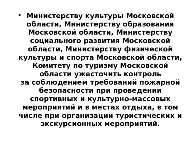 Министерству культуры Московской области, Министерству образования Московской области, Министерству социального развития Московской области, Министерству физической культуры и спорта Московской области, Комитету по туризму Московской области ужесточить контроль  за соблюдением требований пожарной безопасности при проведении спортивных и культурно-массовых мероприятий и в местах отдыха, в том числе при организации туристических и экскурсионных мероприятий. 