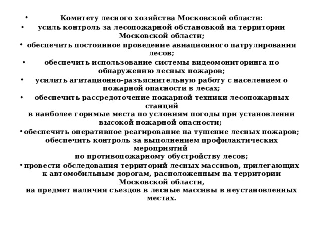 Комитету лесного хозяйства Московской области: усиль контроль за лесопожарной обстановкой на территории Московской области; обеспечить постоянное проведение авиационного патрулирования лесов; обеспечить использование системы видеомониторинга по обнаружению лесных пожаров; усилить агитационно-разъяснительную работу с населением о пожарной опасности в лесах; обеспечить рассредоточение пожарной техники лесопожарных станций  в наиболее горимые места по условиям погоды при установлении высокой пожарной опасности; обеспечить оперативное реагирование на тушение лесных пожаров;  обеспечить контроль за выполнением профилактических мероприятий  по противопожарному обустройству лесов; провести обследования территорий лесных массивов, прилегающих  к автомобильным дорогам, расположенным на территории Московской области,  на предмет наличия съездов в лесные массивы в неустановленных местах. 