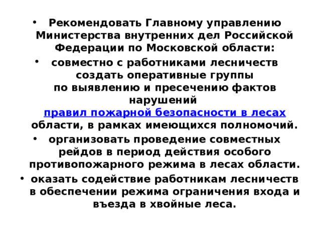 Рекомендовать Главному управлению Министерства внутренних дел Российской Федерации по Московской области: совместно с работниками лесничеств создать оперативные группы  по выявлению и пресечению фактов нарушений  правил пожарной безопасности в лесах области, в рамках имеющихся полномочий. организовать проведение совместных рейдов в период действия особого противопожарного режима в лесах области. оказать содействие работникам лесничеств в обеспечении режима ограничения входа и въезда в хвойные леса. 