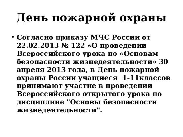 День пожарной охраны Согласно приказу МЧС России от 22.02.2013 № 122 «О проведении Всероссийского урока по «Основам безопасности жизнедеятельности» 30 апреля 2013 года, в День пожарной охраны России  учащиеся  1-11классов принимают участие в проведении Всероссийского открытого урока по дисциплине 