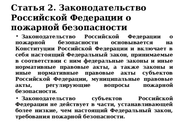 Статья 2. Законодательство Российской Федерации о пожарной безопасности Законодательство Российской Федерации о пожарной безопасности основывается на Конституции Российской Федерации и включает в себя настоящий Федеральный закон, принимаемые в соответствии с ним федеральные законы и иные нормативные правовые акты, а также законы и иные нормативные правовые акты субъектов Российской Федерации, муниципальные правовые акты, регулирующие вопросы пожарной безопасности. Законодательство субъектов Российской Федерации не действует в части, устанавливающей более низкие, чем настоящий Федеральный закон, требования пожарной безопасности. 