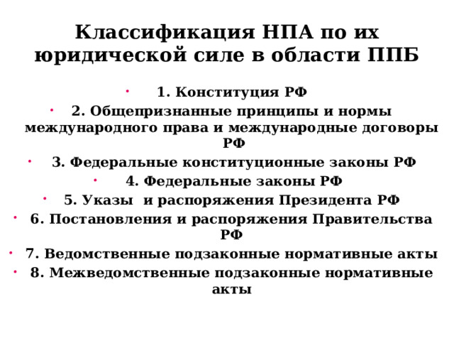 Классификация НПА по их юридической силе в области ППБ 1. Конституция РФ 2. Общепризнанные принципы и нормы международного права и международные договоры РФ  3. Федеральные конституционные законы РФ  4. Федеральные законы РФ 5. Указы и распоряжения Президента РФ 6. Постановления и распоряжения Правительства РФ 7. Ведомственные подзаконные нормативные акты 8. Межведомственные подзаконные нормативные акты 